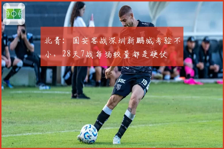 北青：国安客战深圳新鹏城考验不小，28天7战每场较量都是硬仗
