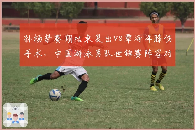 孙杨禁赛期结束复出vs覃海洋膝伤手术，中国游泳男队世锦赛阵容对比