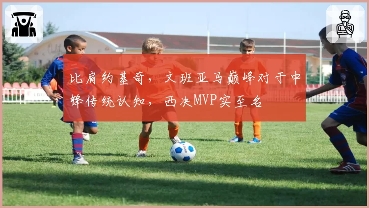 比肩约基奇，文班亚马巅峰对于中锋传统认知，西决MVP实至名