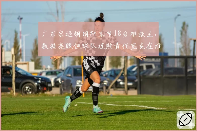 广东宏远胡明轩末节18分难救主，数据亮眼但球队连败责任究竟在谁？