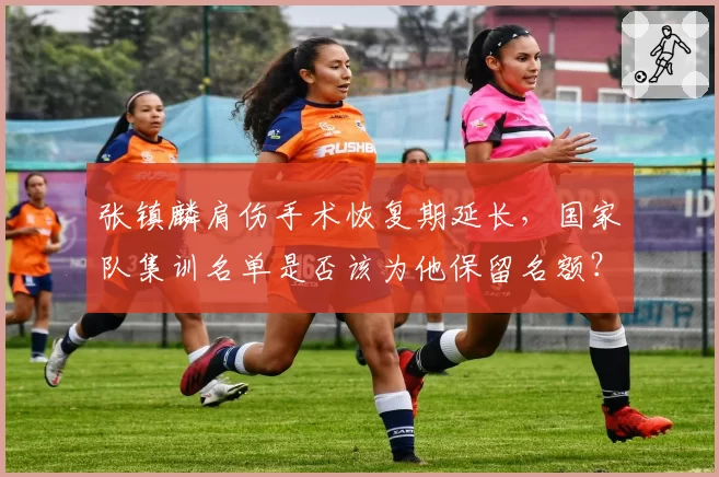 张镇麟肩伤手术恢复期延长，国家队集训名单是否该为他保留名额？