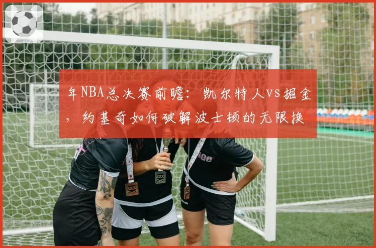 年NBA总决赛前瞻：凯尔特人vs掘金，约基奇如何破解波士顿的无限换防？