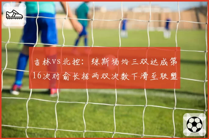 吉林vs北控：琼斯场均三双达成第16次对俞长栋两双次数下滑至联盟第19，双核取舍定成败