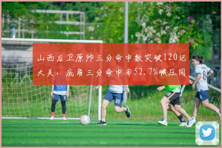 山西后卫原帅三分命中数突破120记大关，底角三分命中率52.7%碾压同位置竞逐者