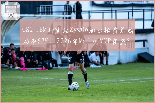 CS2 IEM科隆站ZywOo狙击枪首杀成功率67%，2026年Major MVP在望？