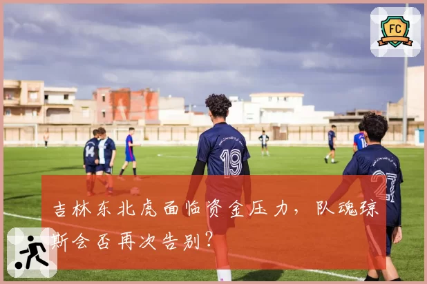 吉林东北虎面临资金压力，队魂琼斯会否再次告别？