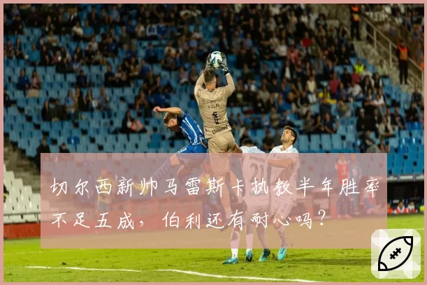 切尔西新帅马雷斯卡执教半年胜率不足五成，伯利还有耐心吗？