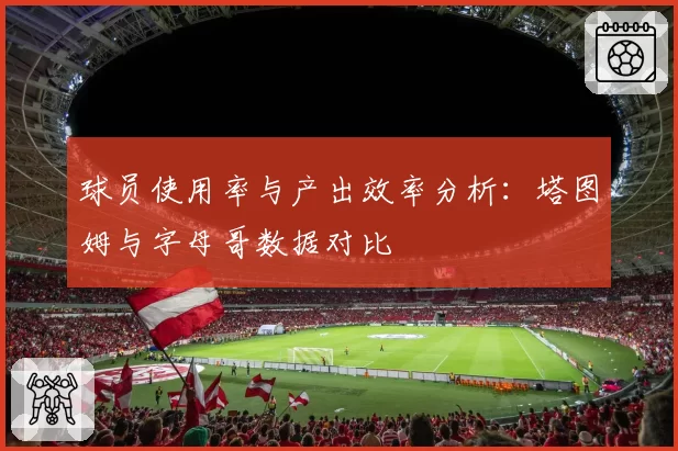 球员使用率与产出效率分析：塔图姆与字母哥数据对比