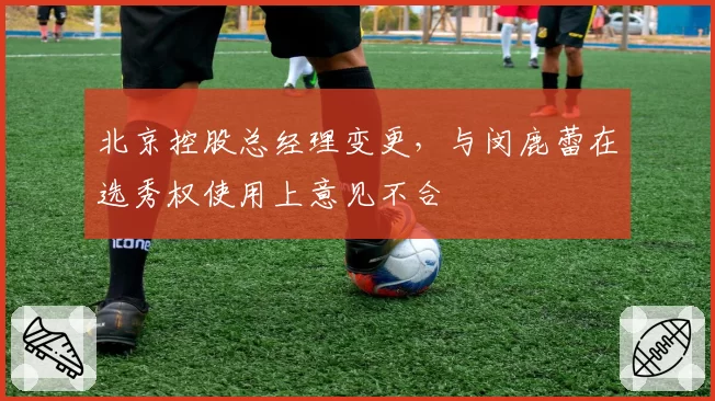 北京控股总经理变更，与闵鹿蕾在选秀权使用上意见不合