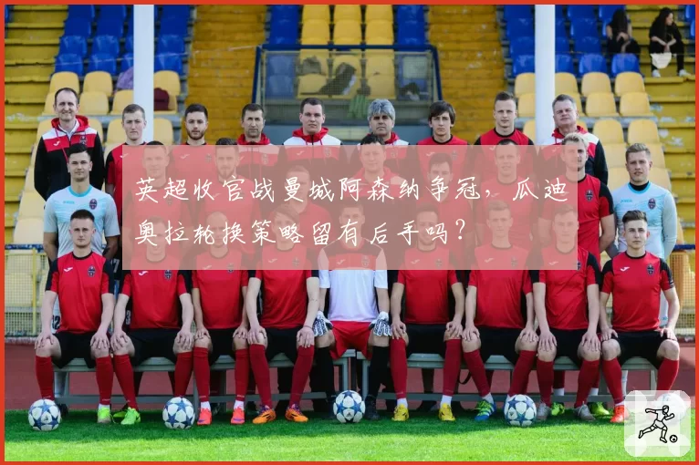 英超收官战曼城阿森纳争冠,瓜迪奥拉轮换策略留有后手吗?