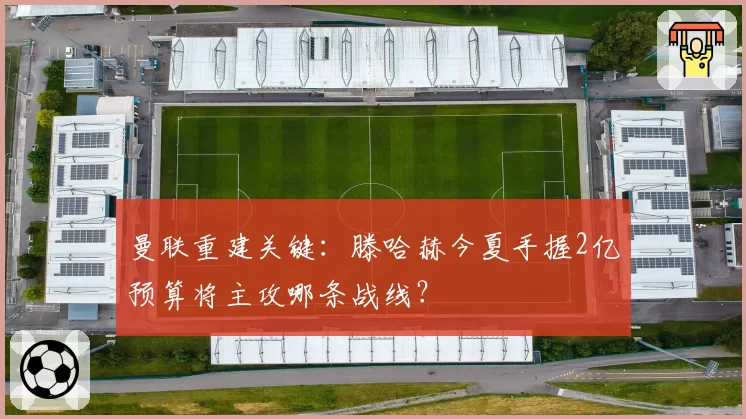 曼联重建关键：滕哈赫今夏手握2亿预算将主攻哪条战线？