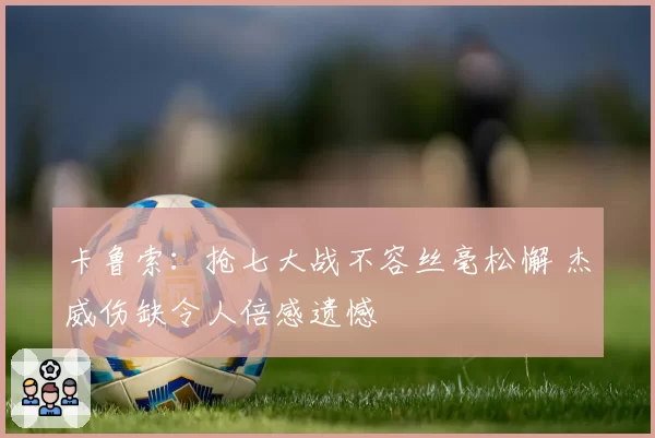 卡鲁索：抢七大战不容丝毫松懈 杰威伤缺令人倍感遗憾