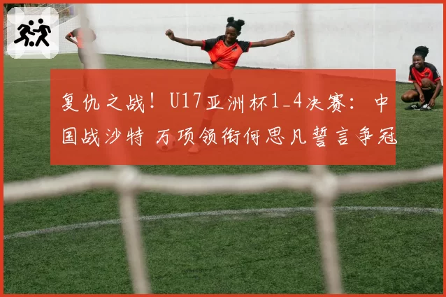 复仇之战！U17亚洲杯1_4决赛：中国战沙特 万项领衔何思凡誓言争冠