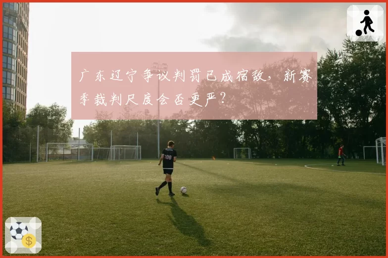 广东辽宁争议判罚已成宿敌，新赛季裁判尺度会否更严？