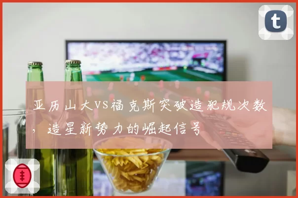 亚历山大vs福克斯突破造犯规次数，造星新势力的崛起信号