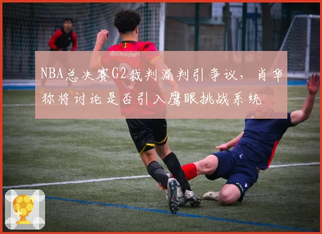 NBA总决赛G2裁判漏判引争议，肖华称将讨论是否引入鹰眼挑战系统