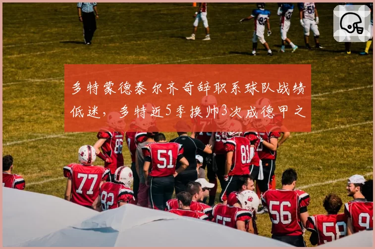 多特蒙德泰尔齐奇辞职系球队战绩低迷，多特近5季换帅3次成德甲之最