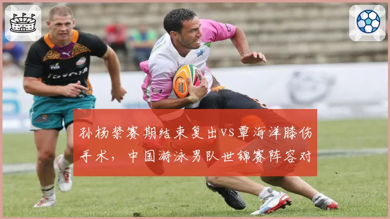 孙杨禁赛期结束复出vs覃海洋膝伤手术，中国游泳男队世锦赛阵容对比