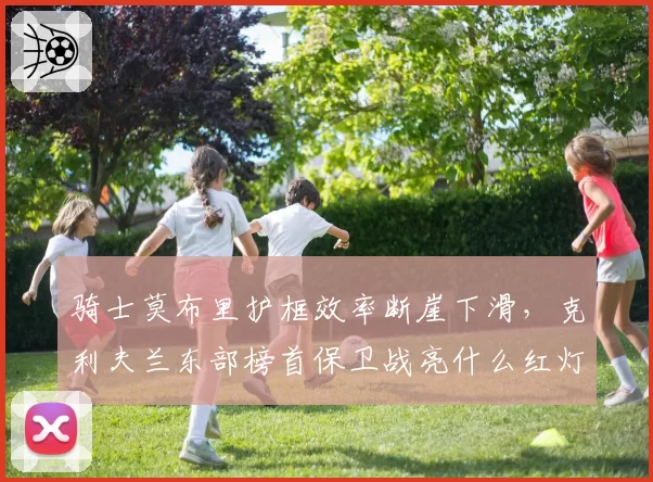 骑士莫布里护框效率断崖下滑，克利夫兰东部榜首保卫战亮什么红灯？