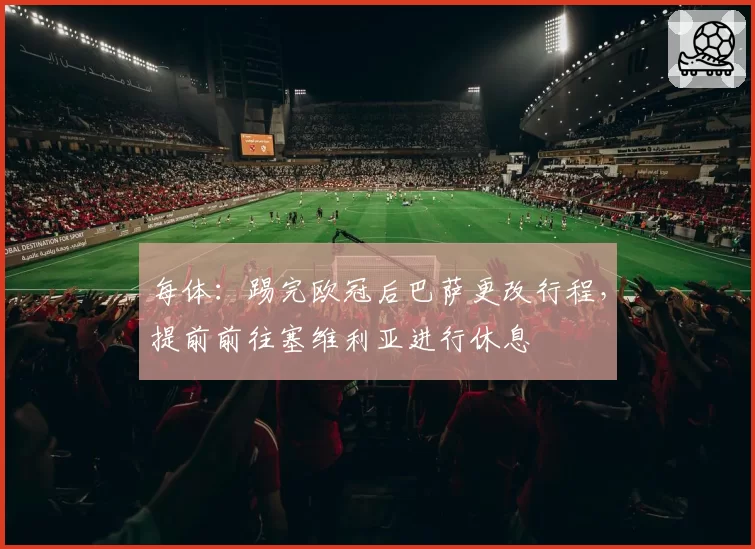 每体：踢完欧冠后巴萨更改行程，提前前往塞维利亚进行休息