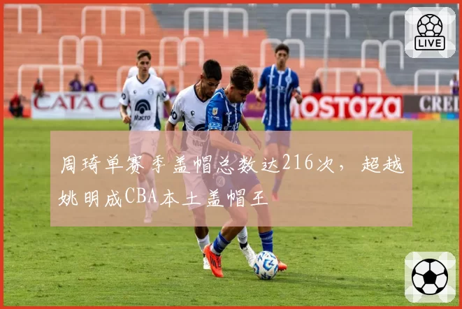 周琦单赛季盖帽总数达216次，超越姚明成CBA本土盖帽王