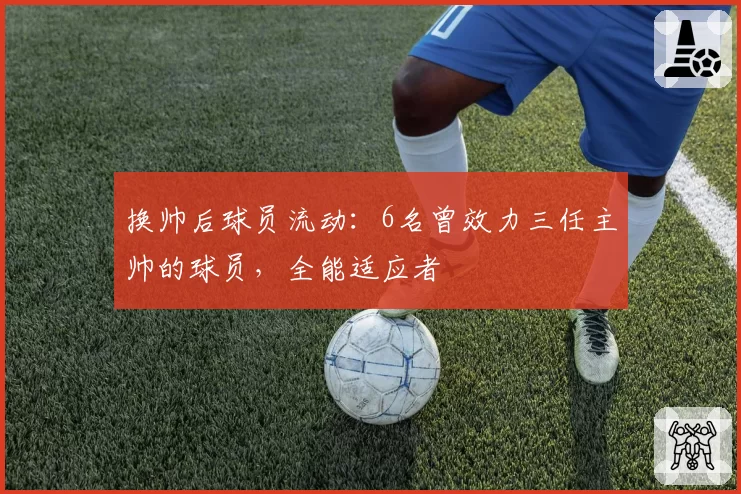 换帅后球员流动:6名曾效力三任主帅的球员,全能适应者
