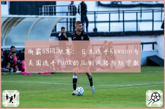 街霸6SFL联赛:日本选手Kawano与美国选手Punk的压制风格与防守数据对比