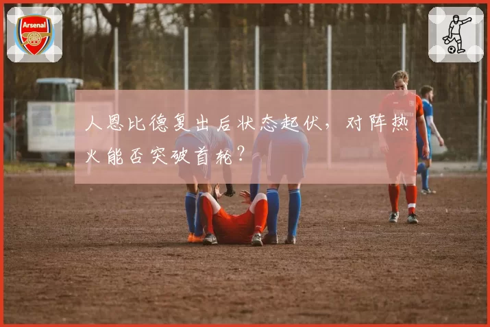 人恩比德复出后状态起伏，对阵热火能否突破首轮？