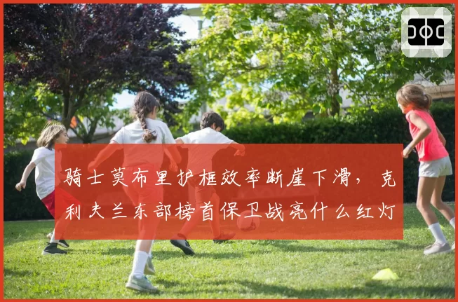 骑士莫布里护框效率断崖下滑，克利夫兰东部榜首保卫战亮什么红灯？