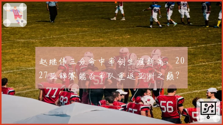 赵继伟三分命中率创生涯新高，2027亚锦赛能否率队重返亚洲之巅？