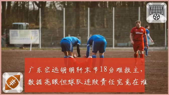 广东宏远胡明轩末节18分难救主，数据亮眼但球队连败责任究竟在谁？