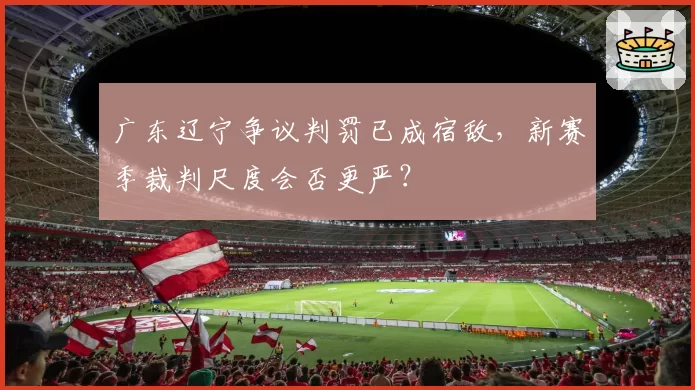 广东辽宁争议判罚已成宿敌，新赛季裁判尺度会否更严？
