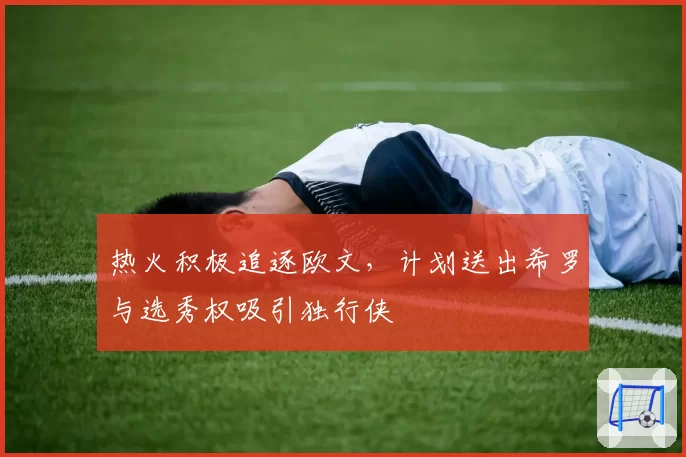 热火积极追逐欧文，计划送出希罗与选秀权吸引独行侠