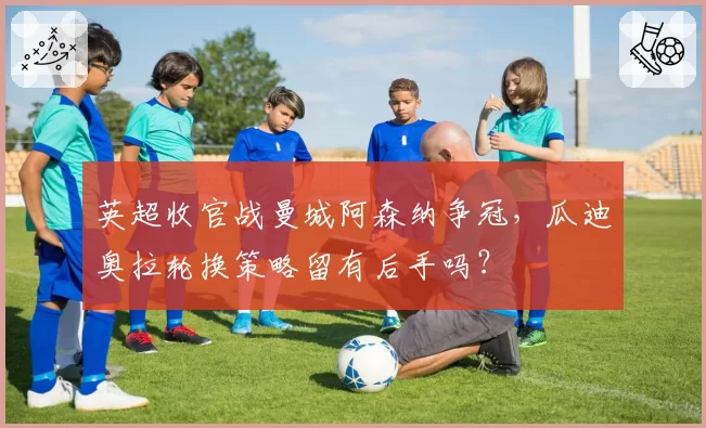 英超收官战曼城阿森纳争冠,瓜迪奥拉轮换策略留有后手吗?