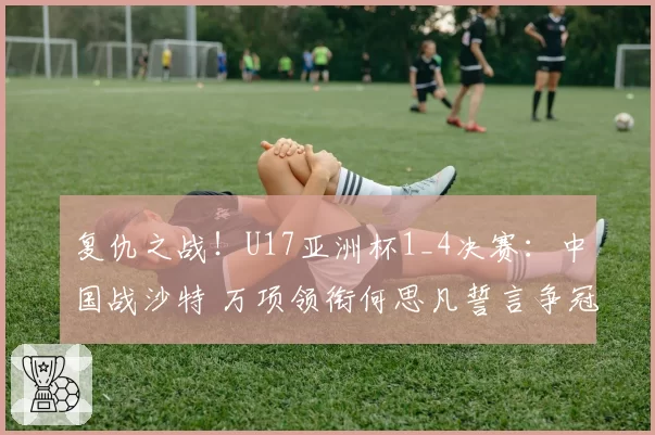 复仇之战！U17亚洲杯1_4决赛：中国战沙特 万项领衔何思凡誓言争冠