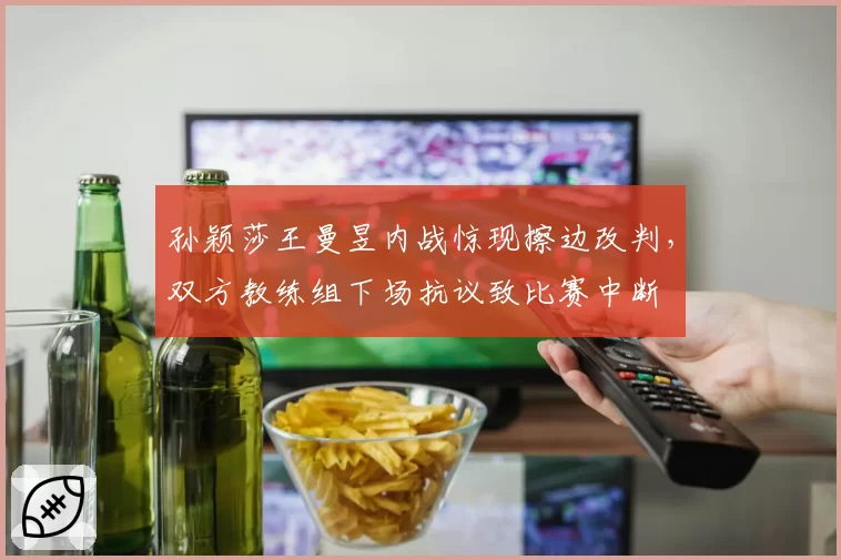 孙颖莎王曼昱内战惊现擦边改判，双方教练组下场抗议致比赛中断