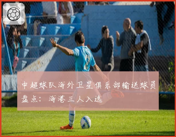 中超球队海外卫星俱乐部输送球员盘点：海港三人入选