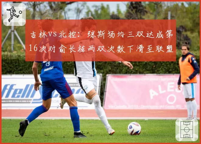 吉林vs北控：琼斯场均三双达成第16次对俞长栋两双次数下滑至联盟第19，双核取舍定成败