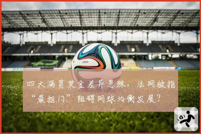 四大满贯奖金差异悬殊，法网被指“最抠门”阻碍网球均衡发展？
