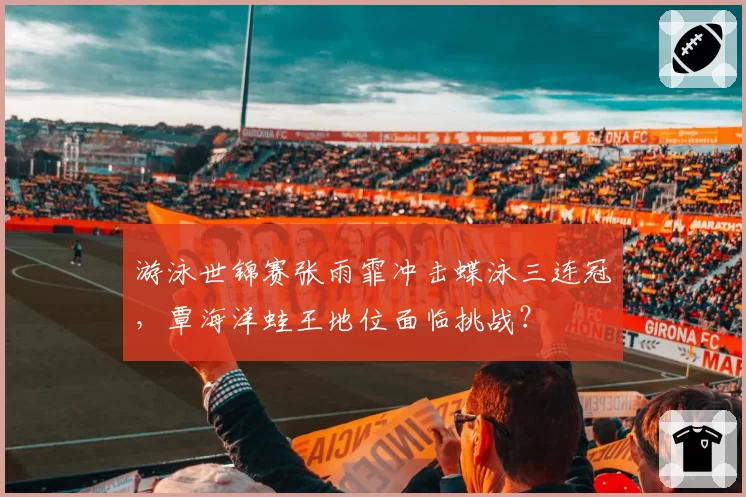 游泳世锦赛张雨霏冲击蝶泳三连冠，覃海洋蛙王地位面临挑战？