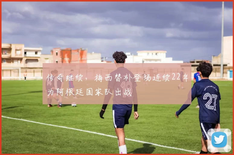 传奇继续，梅西替补登场连续22年为阿根廷国家队出战