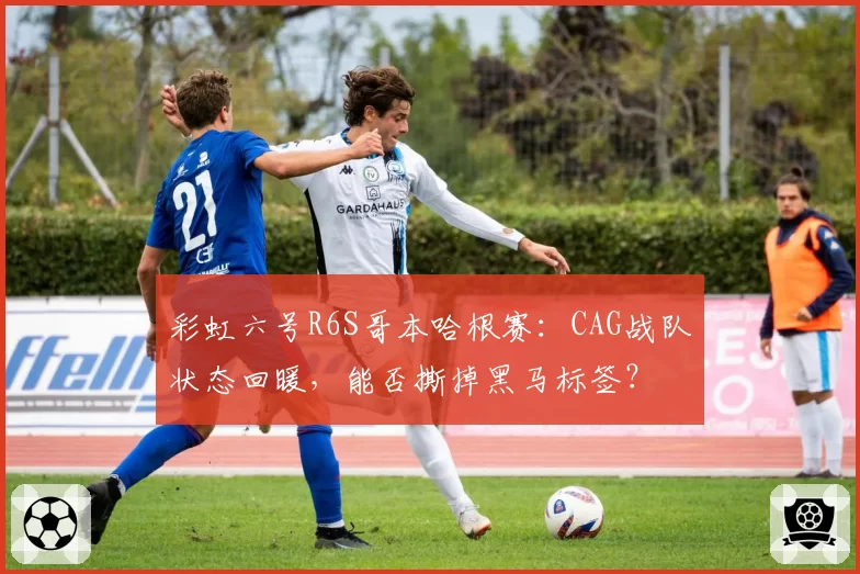 彩虹六号R6S哥本哈根赛：CAG战队状态回暖，能否撕掉黑马标签？