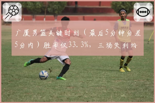 广厦男篮关键时刻（最后5分钟分差5分内）胜率仅33.3%，三场失利均遭逆转
