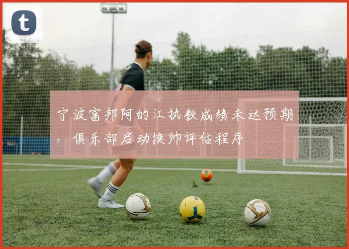 宁波富邦阿的江执教成绩未达预期，俱乐部启动换帅评估程序