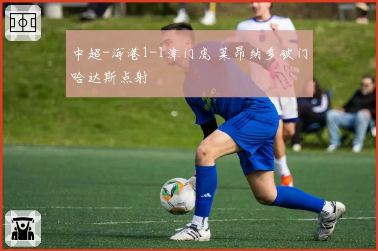 中超-海港1-1津门虎 莱昂纳多破门哈达斯点射