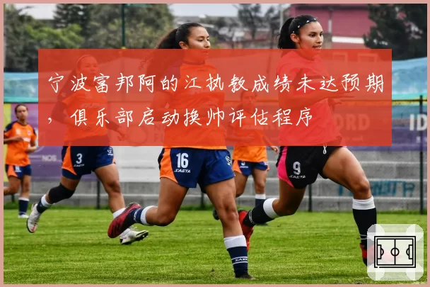 宁波富邦阿的江执教成绩未达预期，俱乐部启动换帅评估程序