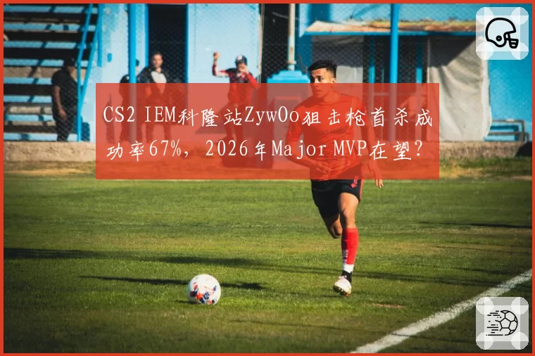CS2 IEM科隆站ZywOo狙击枪首杀成功率67%，2026年Major MVP在望？