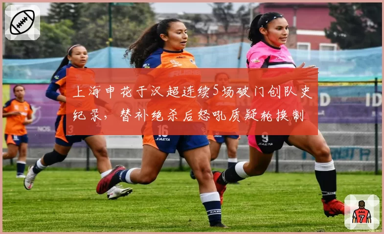 上海申花于汉超连续5场破门创队史纪录，替补绝杀后怒吼质疑轮换制度
