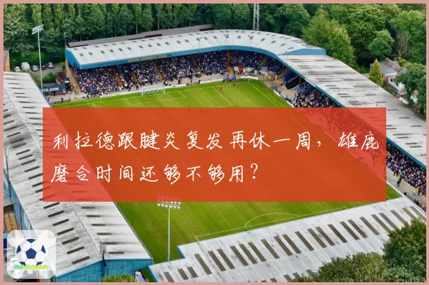 利拉德跟腱炎复发再休一周，雄鹿磨合时间还够不够用？