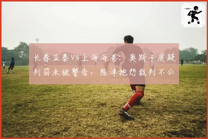 长春亚泰vs上海海港：奥斯卡质疑判罚未被警告，陈洋抱怨裁判不公恐遭重罚